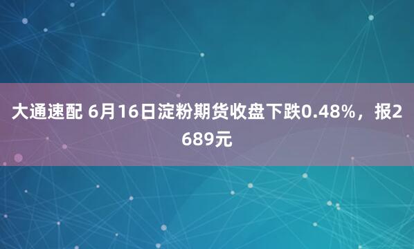 大通速配 6月16日淀粉期货收盘下跌0.48%，报2689元