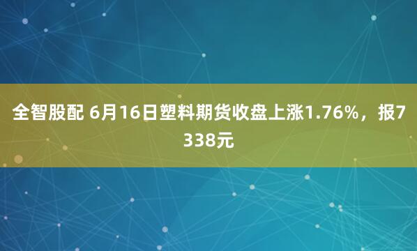 全智股配 6月16日塑料期货收盘上涨1.76%，报7338元