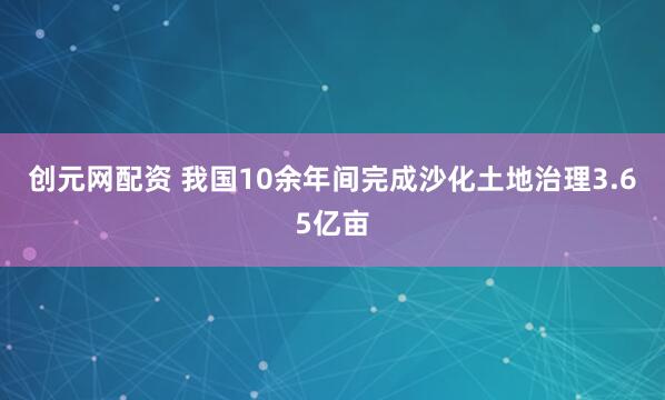 创元网配资 我国10余年间完成沙化土地治理3.65亿亩