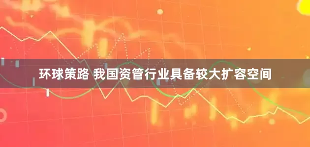 环球策路 我国资管行业具备较大扩容空间