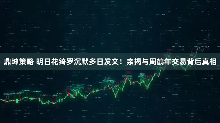鼎坤策略 明日花绮罗沉默多日发文！亲揭与周鹤年交易背后真相