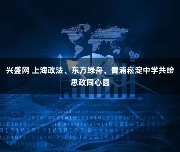 兴盛网 上海政法、东方绿舟、青浦崧淀中学共绘思政同心圆