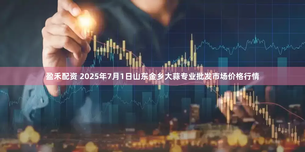 盈禾配资 2025年7月1日山东金乡大蒜专业批发市场价格行情