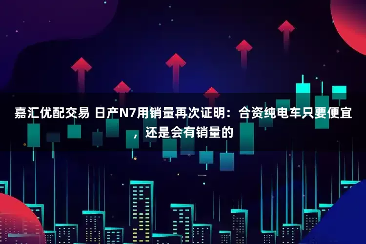 嘉汇优配交易 日产N7用销量再次证明：合资纯电车只要便宜，还是会有销量的