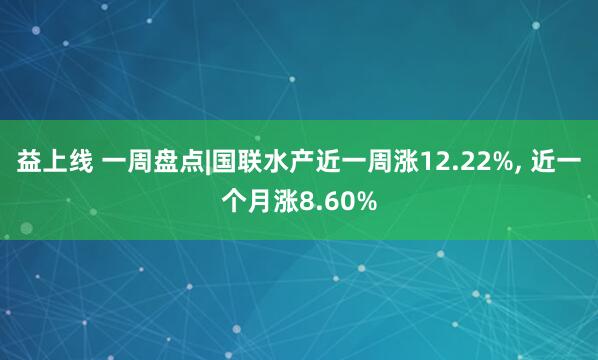 益上线 一周盘点|国联水产近一周涨12.22%, 近一个月涨8.60%