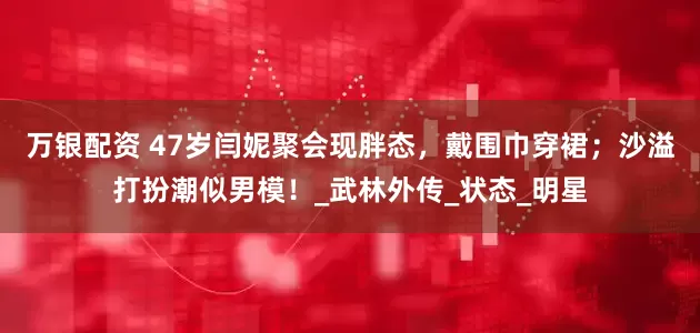 万银配资 47岁闫妮聚会现胖态，戴围巾穿裙；沙溢打扮潮似男模！_武林外传_状态_明星
