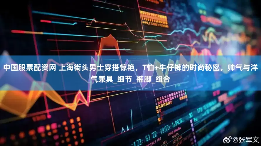 中国股票配资网 上海街头男士穿搭惊艳，T恤+牛仔裤的时尚秘密，帅气与洋气兼具_细节_裤脚_组合