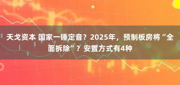天戈资本 国家一锤定音？2025年，预制板房将“全面拆除”？安置方式有4种