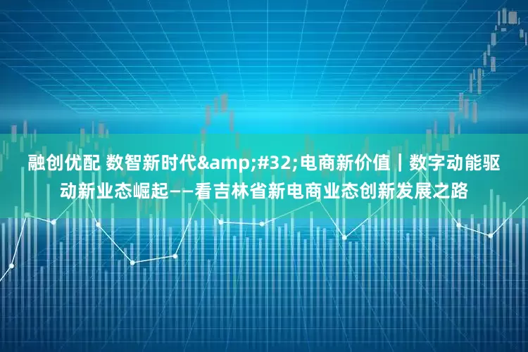 融创优配 数智新时代&#32;电商新价值｜数字动能驱动新业态崛起——看吉林省新电商业态创新发展之路