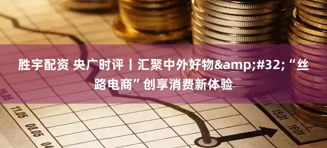 胜宇配资 央广时评丨汇聚中外好物&#32;“丝路电商”创享消费新体验
