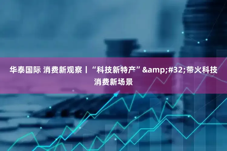 华泰国际 消费新观察丨“科技新特产”&#32;带火科技消费新场景
