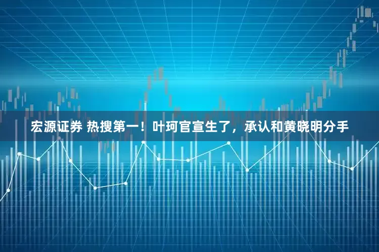 宏源证券 热搜第一！叶珂官宣生了，承认和黄晓明分手