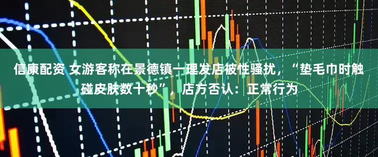 信康配资 女游客称在景德镇一理发店被性骚扰，“垫毛巾时触碰皮肤数十秒”，店方否认：正常行为
