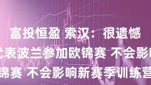 富投恒盈 索汉：很遗憾因伤无法代表波兰参加欧锦赛 不会影响新赛季训练营