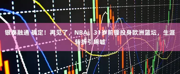银泰融通 确定！再见了，NBA，31岁前锋投身欧洲篮坛，生涯转折引唏嘘