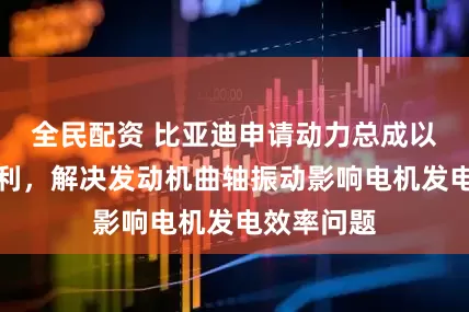 全民配资 比亚迪申请动力总成以及车辆专利，解决发动机曲轴振动影响电机发电效率问题