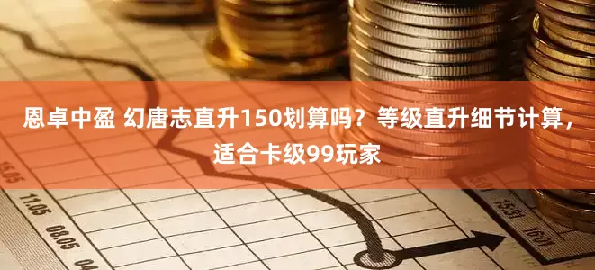 恩卓中盈 幻唐志直升150划算吗？等级直升细节计算，适合卡级99玩家