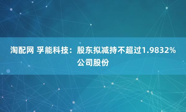 淘配网 孚能科技：股东拟减持不超过1.9832%公司股份