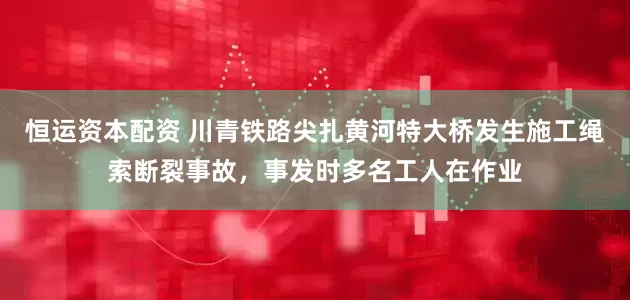 恒运资本配资 川青铁路尖扎黄河特大桥发生施工绳索断裂事故，事发时多名工人在作业