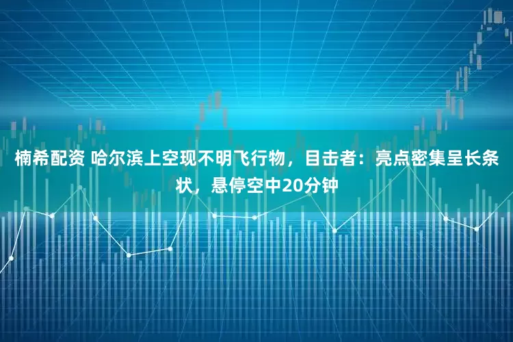 楠希配资 哈尔滨上空现不明飞行物，目击者：亮点密集呈长条状，悬停空中20分钟
