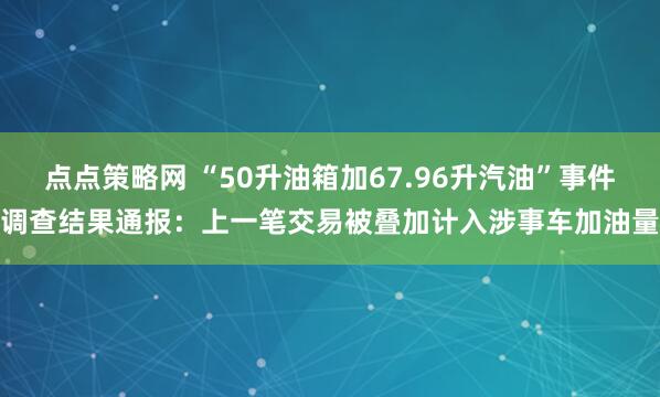点点策略网 “50升油箱加67.96升汽油”事件调查结果通报：上一笔交易被叠加计入涉事车加油量