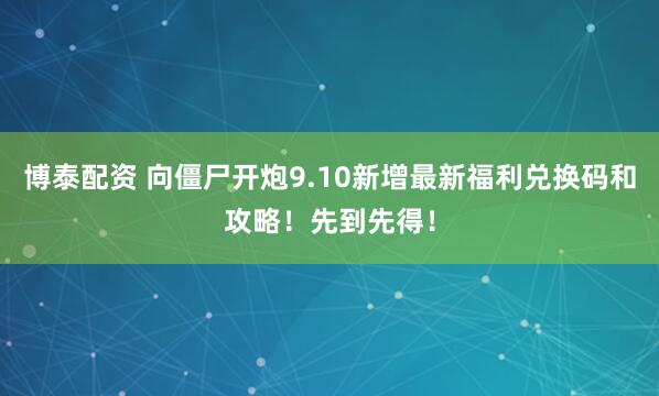 博泰配资 向僵尸开炮9.10新增最新福利兑换码和攻略！先到先得！