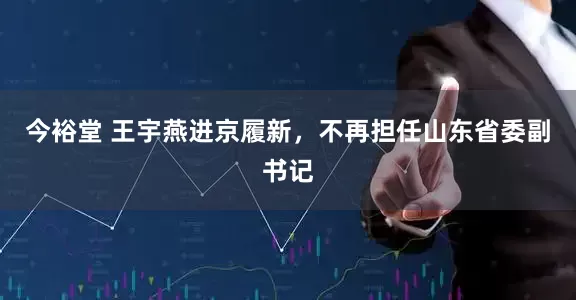 今裕堂 王宇燕进京履新，不再担任山东省委副书记
