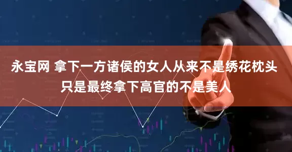 永宝网 拿下一方诸侯的女人从来不是绣花枕头 只是最终拿下高官的不是美人