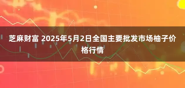 芝麻财富 2025年5月2日全国主要批发市场柚子价格行情