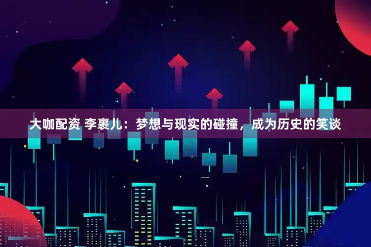 大咖配资 李裹儿：梦想与现实的碰撞，成为历史的笑谈