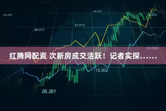 红腾网配资 次新房成交活跃！记者实探……