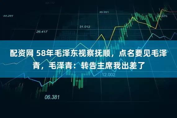 配资网 58年毛泽东视察抚顺,点名要见毛泽青,毛泽青:转告主席我出差了